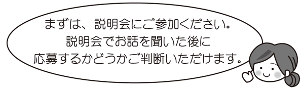 まずは、説明会にご参加ください。説明会でお話を聞いた後に応募するかどうかご判断いただけます。