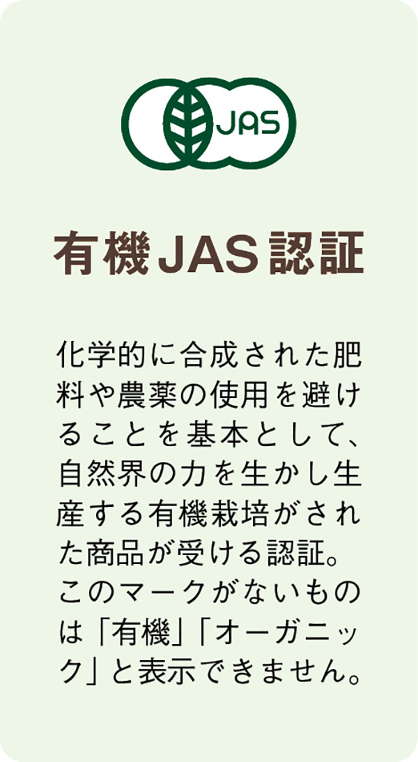 【有機JAS認証】化学的に合成された肥料や農薬の使用を避けることを基本として、自然界の力を生かし生産する有機栽培がされた商品が受ける認証。このマークがないものは「有機」「オーガニック」と表示できません。